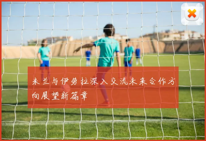 米兰与伊劳拉深入交流未来合作方向展望新篇章