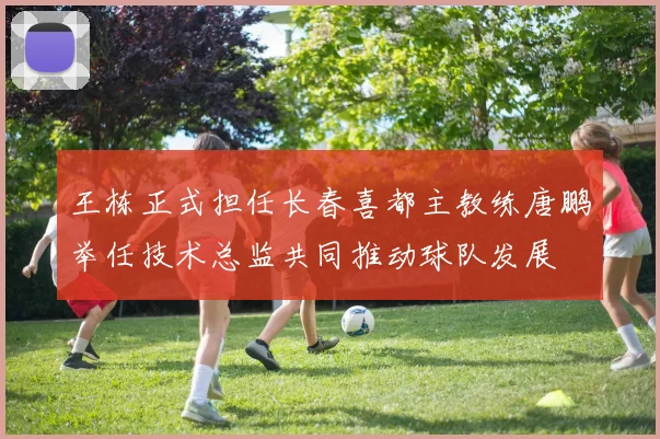 王栋正式担任长春喜都主教练唐鹏举任技术总监共同推动球队发展