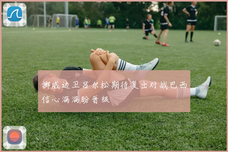挪威边卫吕尔松期待复出对战巴西信心满满盼晋级