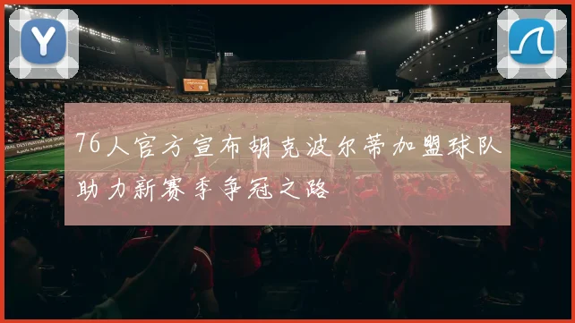 76人官方宣布胡克波尔蒂加盟球队助力新赛季争冠之路