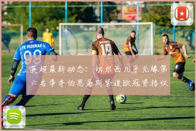 英超最新动态：切尔西几乎无缘第六名争夺伯恩茅斯紧追欧冠资格仅差三分
