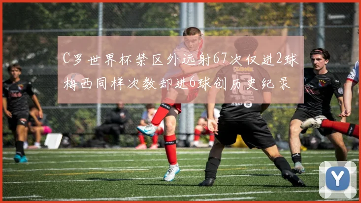 C罗世界杯禁区外远射67次仅进2球梅西同样次数却进6球创历史纪录