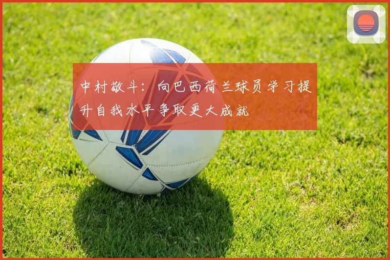 中村敬斗：向巴西荷兰球员学习提升自我水平争取更大成就