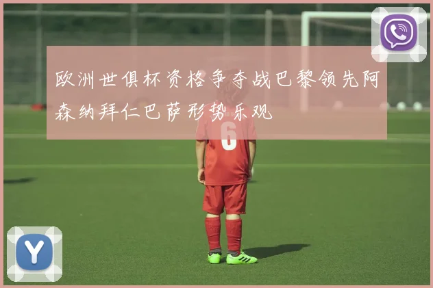 欧洲世俱杯资格争夺战巴黎领先阿森纳拜仁巴萨形势乐观