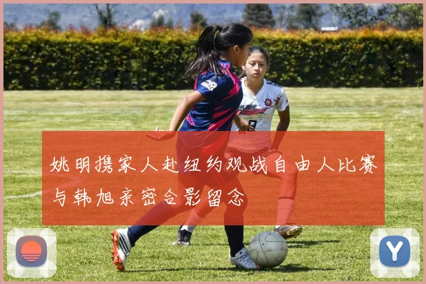 姚明携家人赴纽约观战自由人比赛与韩旭亲密合影留念