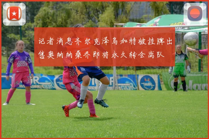 记者消息齐尔克泽乌加特被挂牌出售奥纳纳桑乔即将永久转会离队